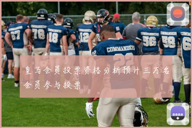 皇马会员投票资格分析预计三万名会员参与投票