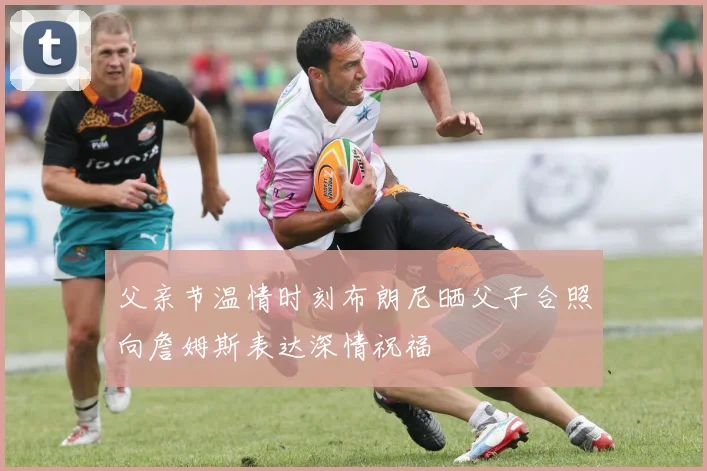 父亲节温情时刻布朗尼晒父子合照向詹姆斯表达深情祝福