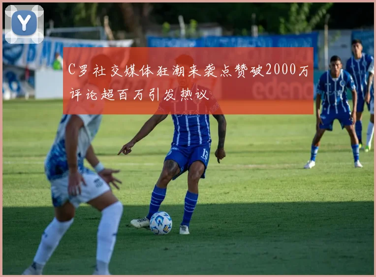 C罗社交媒体狂潮来袭点赞破2000万评论超百万引发热议