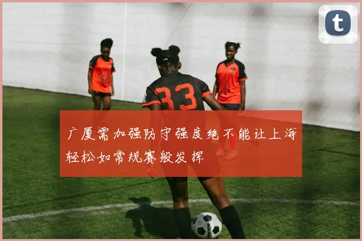 广厦需加强防守强度绝不能让上海轻松如常规赛般发挥