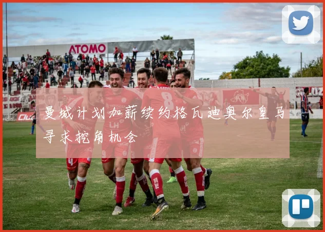 曼城计划加薪续约格瓦迪奥尔皇马寻求挖角机会