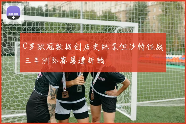 C罗欧冠数据创历史纪录但沙特征战三年洲际赛屡遭折戟