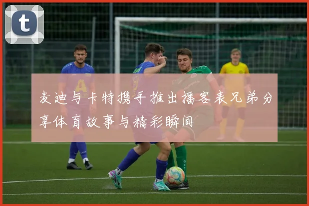 麦迪与卡特携手推出播客表兄弟分享体育故事与精彩瞬间
