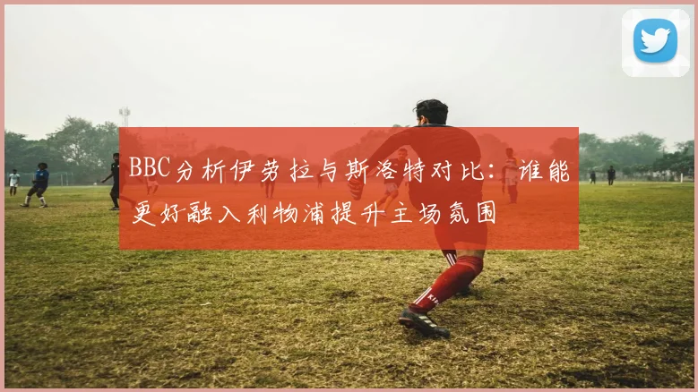 BBC分析伊劳拉与斯洛特对比：谁能更好融入利物浦提升主场氛围