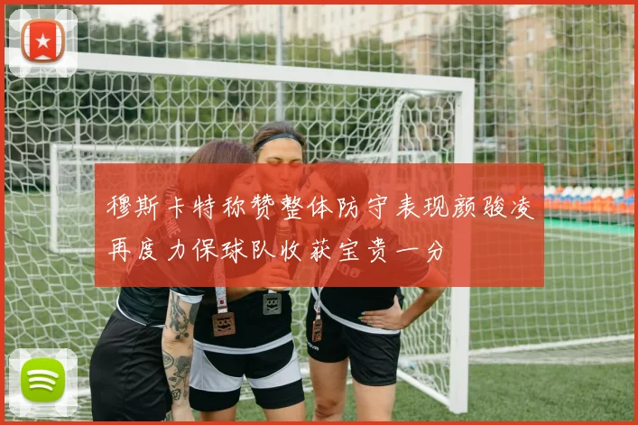 穆斯卡特称赞整体防守表现颜骏凌再度力保球队收获宝贵一分